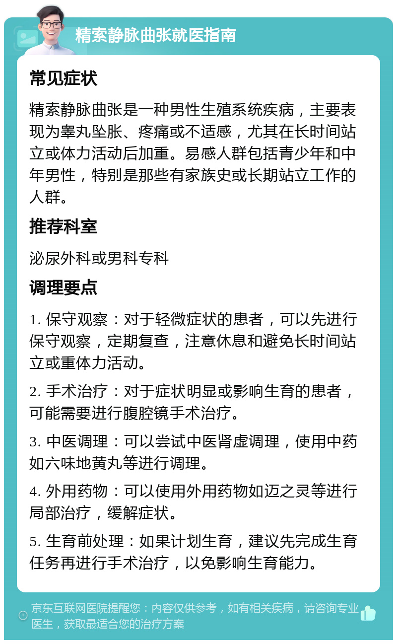 精索静脉曲张就医指南 常见症状 精索静脉曲张是一种男性生殖系统疾病，主要表现为睾丸坠胀、疼痛或不适感，尤其在长时间站立或体力活动后加重。易感人群包括青少年和中年男性，特别是那些有家族史或长期站立工作的人群。 推荐科室 泌尿外科或男科专科 调理要点 1. 保守观察：对于轻微症状的患者，可以先进行保守观察，定期复查，注意休息和避免长时间站立或重体力活动。 2. 手术治疗：对于症状明显或影响生育的患者，可能需要进行腹腔镜手术治疗。 3. 中医调理：可以尝试中医肾虚调理，使用中药如六味地黄丸等进行调理。 4. 外用药物：可以使用外用药物如迈之灵等进行局部治疗，缓解症状。 5. 生育前处理：如果计划生育，建议先完成生育任务再进行手术治疗，以免影响生育能力。