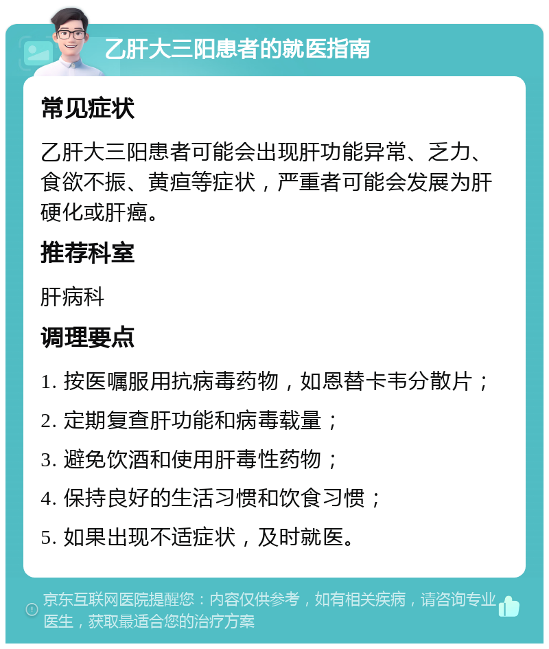 乙肝大三阳患者的就医指南 常见症状 乙肝大三阳患者可能会出现肝功能异常、乏力、食欲不振、黄疸等症状，严重者可能会发展为肝硬化或肝癌。 推荐科室 肝病科 调理要点 1. 按医嘱服用抗病毒药物，如恩替卡韦分散片； 2. 定期复查肝功能和病毒载量； 3. 避免饮酒和使用肝毒性药物； 4. 保持良好的生活习惯和饮食习惯； 5. 如果出现不适症状，及时就医。