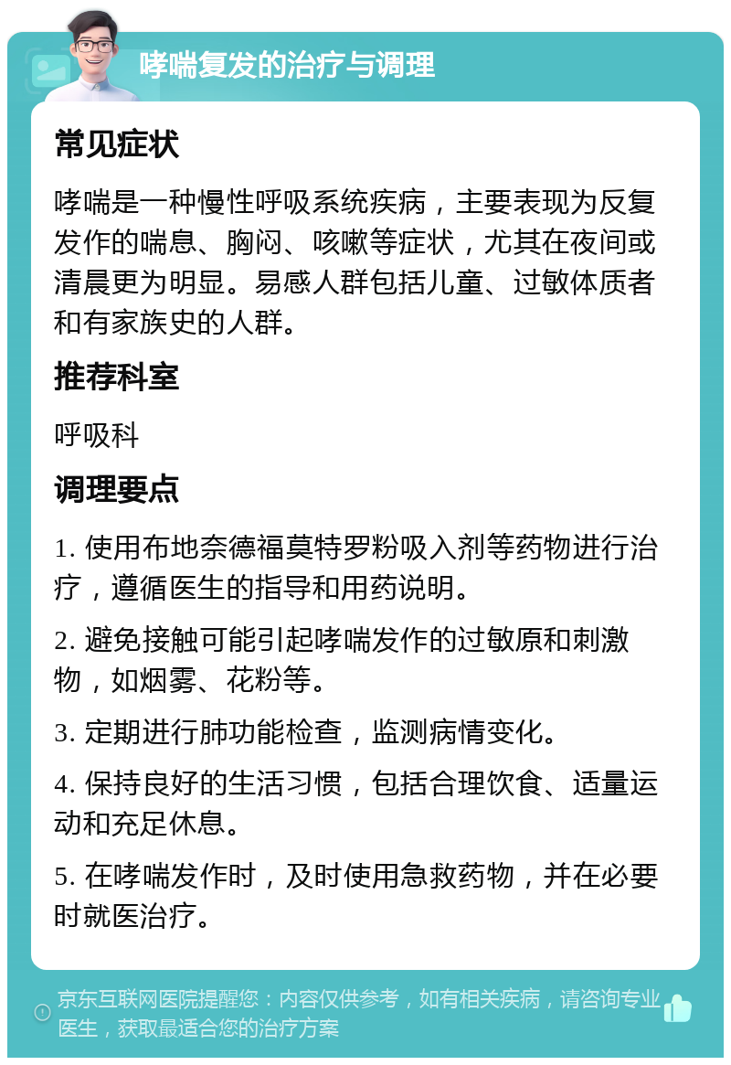 哮喘复发的治疗与调理 常见症状 哮喘是一种慢性呼吸系统疾病，主要表现为反复发作的喘息、胸闷、咳嗽等症状，尤其在夜间或清晨更为明显。易感人群包括儿童、过敏体质者和有家族史的人群。 推荐科室 呼吸科 调理要点 1. 使用布地奈德福莫特罗粉吸入剂等药物进行治疗，遵循医生的指导和用药说明。 2. 避免接触可能引起哮喘发作的过敏原和刺激物，如烟雾、花粉等。 3. 定期进行肺功能检查，监测病情变化。 4. 保持良好的生活习惯，包括合理饮食、适量运动和充足休息。 5. 在哮喘发作时，及时使用急救药物，并在必要时就医治疗。