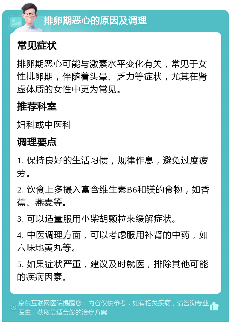 排卵期恶心的原因及调理 常见症状 排卵期恶心可能与激素水平变化有关，常见于女性排卵期，伴随着头晕、乏力等症状，尤其在肾虚体质的女性中更为常见。 推荐科室 妇科或中医科 调理要点 1. 保持良好的生活习惯，规律作息，避免过度疲劳。 2. 饮食上多摄入富含维生素B6和镁的食物，如香蕉、燕麦等。 3. 可以适量服用小柴胡颗粒来缓解症状。 4. 中医调理方面，可以考虑服用补肾的中药，如六味地黄丸等。 5. 如果症状严重，建议及时就医，排除其他可能的疾病因素。