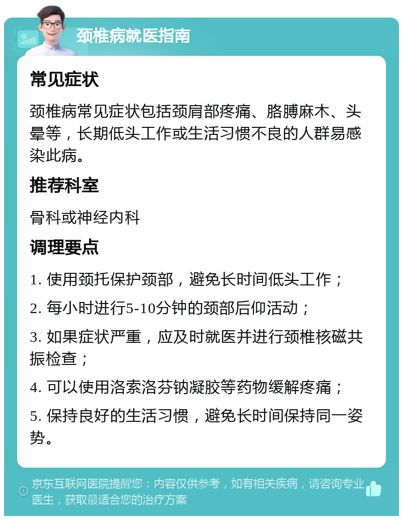 颈椎病就医指南 常见症状 颈椎病常见症状包括颈肩部疼痛、胳膊麻木、头晕等，长期低头工作或生活习惯不良的人群易感染此病。 推荐科室 骨科或神经内科 调理要点 1. 使用颈托保护颈部，避免长时间低头工作； 2. 每小时进行5-10分钟的颈部后仰活动； 3. 如果症状严重，应及时就医并进行颈椎核磁共振检查； 4. 可以使用洛索洛芬钠凝胶等药物缓解疼痛； 5. 保持良好的生活习惯，避免长时间保持同一姿势。