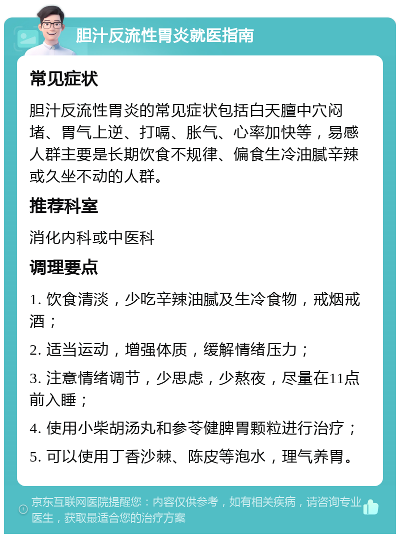 胆汁反流性胃炎就医指南 常见症状 胆汁反流性胃炎的常见症状包括白天膻中穴闷堵、胃气上逆、打嗝、胀气、心率加快等，易感人群主要是长期饮食不规律、偏食生冷油腻辛辣或久坐不动的人群。 推荐科室 消化内科或中医科 调理要点 1. 饮食清淡，少吃辛辣油腻及生冷食物，戒烟戒酒； 2. 适当运动，增强体质，缓解情绪压力； 3. 注意情绪调节，少思虑，少熬夜，尽量在11点前入睡； 4. 使用小柴胡汤丸和参苓健脾胃颗粒进行治疗； 5. 可以使用丁香沙棘、陈皮等泡水，理气养胃。