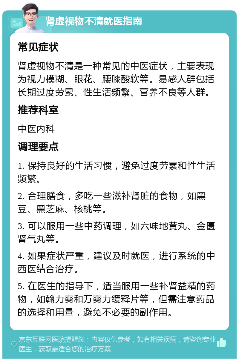 肾虚视物不清就医指南 常见症状 肾虚视物不清是一种常见的中医症状，主要表现为视力模糊、眼花、腰膝酸软等。易感人群包括长期过度劳累、性生活频繁、营养不良等人群。 推荐科室 中医内科 调理要点 1. 保持良好的生活习惯，避免过度劳累和性生活频繁。 2. 合理膳食，多吃一些滋补肾脏的食物，如黑豆、黑芝麻、核桃等。 3. 可以服用一些中药调理，如六味地黄丸、金匮肾气丸等。 4. 如果症状严重，建议及时就医，进行系统的中西医结合治疗。 5. 在医生的指导下，适当服用一些补肾益精的药物，如翰力爽和万爽力缓释片等，但需注意药品的选择和用量，避免不必要的副作用。