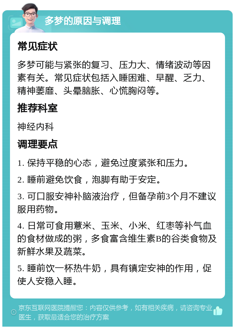 多梦的原因与调理 常见症状 多梦可能与紧张的复习、压力大、情绪波动等因素有关。常见症状包括入睡困难、早醒、乏力、精神萎靡、头晕脑胀、心慌胸闷等。 推荐科室 神经内科 调理要点 1. 保持平稳的心态，避免过度紧张和压力。 2. 睡前避免饮食，泡脚有助于安定。 3. 可口服安神补脑液治疗，但备孕前3个月不建议服用药物。 4. 日常可食用薏米、玉米、小米、红枣等补气血的食材做成的粥，多食富含维生素B的谷类食物及新鲜水果及蔬菜。 5. 睡前饮一杯热牛奶，具有镇定安神的作用，促使人安稳入睡。