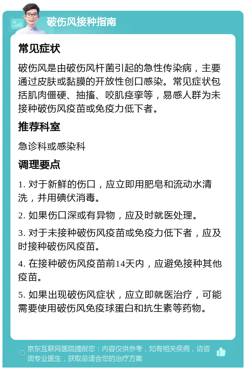 破伤风接种指南 常见症状 破伤风是由破伤风杆菌引起的急性传染病，主要通过皮肤或黏膜的开放性创口感染。常见症状包括肌肉僵硬、抽搐、咬肌痉挛等，易感人群为未接种破伤风疫苗或免疫力低下者。 推荐科室 急诊科或感染科 调理要点 1. 对于新鲜的伤口，应立即用肥皂和流动水清洗，并用碘伏消毒。 2. 如果伤口深或有异物，应及时就医处理。 3. 对于未接种破伤风疫苗或免疫力低下者，应及时接种破伤风疫苗。 4. 在接种破伤风疫苗前14天内，应避免接种其他疫苗。 5. 如果出现破伤风症状，应立即就医治疗，可能需要使用破伤风免疫球蛋白和抗生素等药物。