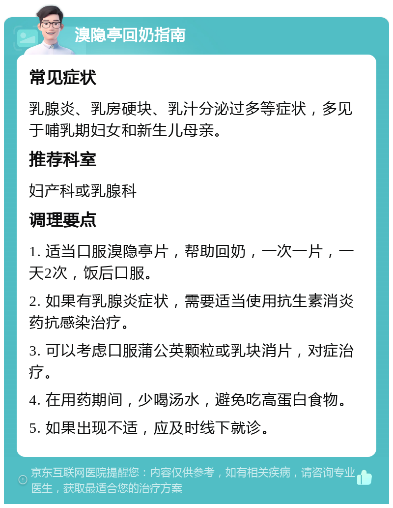 溴隐亭回奶指南 常见症状 乳腺炎、乳房硬块、乳汁分泌过多等症状，多见于哺乳期妇女和新生儿母亲。 推荐科室 妇产科或乳腺科 调理要点 1. 适当口服溴隐亭片，帮助回奶，一次一片，一天2次，饭后口服。 2. 如果有乳腺炎症状，需要适当使用抗生素消炎药抗感染治疗。 3. 可以考虑口服蒲公英颗粒或乳块消片，对症治疗。 4. 在用药期间，少喝汤水，避免吃高蛋白食物。 5. 如果出现不适，应及时线下就诊。