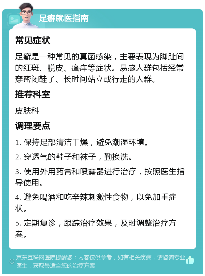 足癣就医指南 常见症状 足癣是一种常见的真菌感染，主要表现为脚趾间的红斑、脱皮、瘙痒等症状。易感人群包括经常穿密闭鞋子、长时间站立或行走的人群。 推荐科室 皮肤科 调理要点 1. 保持足部清洁干燥，避免潮湿环境。 2. 穿透气的鞋子和袜子，勤换洗。 3. 使用外用药膏和喷雾器进行治疗，按照医生指导使用。 4. 避免喝酒和吃辛辣刺激性食物，以免加重症状。 5. 定期复诊，跟踪治疗效果，及时调整治疗方案。