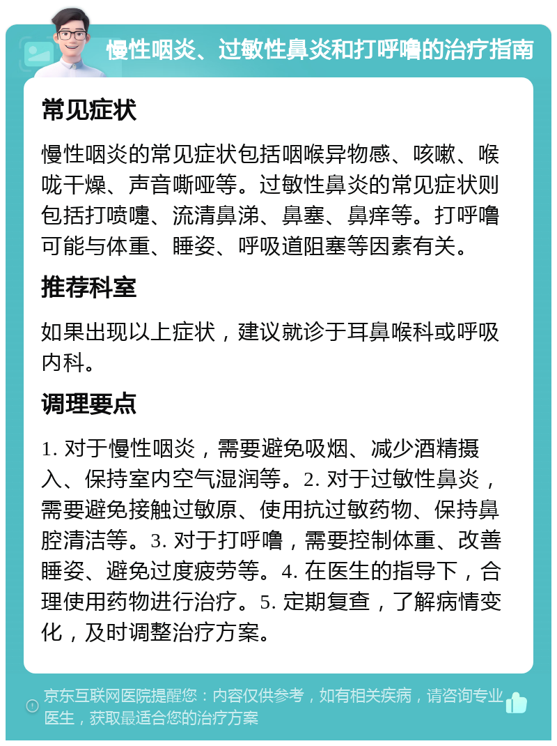 慢性咽炎、过敏性鼻炎和打呼噜的治疗指南 常见症状 慢性咽炎的常见症状包括咽喉异物感、咳嗽、喉咙干燥、声音嘶哑等。过敏性鼻炎的常见症状则包括打喷嚏、流清鼻涕、鼻塞、鼻痒等。打呼噜可能与体重、睡姿、呼吸道阻塞等因素有关。 推荐科室 如果出现以上症状，建议就诊于耳鼻喉科或呼吸内科。 调理要点 1. 对于慢性咽炎，需要避免吸烟、减少酒精摄入、保持室内空气湿润等。2. 对于过敏性鼻炎，需要避免接触过敏原、使用抗过敏药物、保持鼻腔清洁等。3. 对于打呼噜，需要控制体重、改善睡姿、避免过度疲劳等。4. 在医生的指导下，合理使用药物进行治疗。5. 定期复查，了解病情变化，及时调整治疗方案。