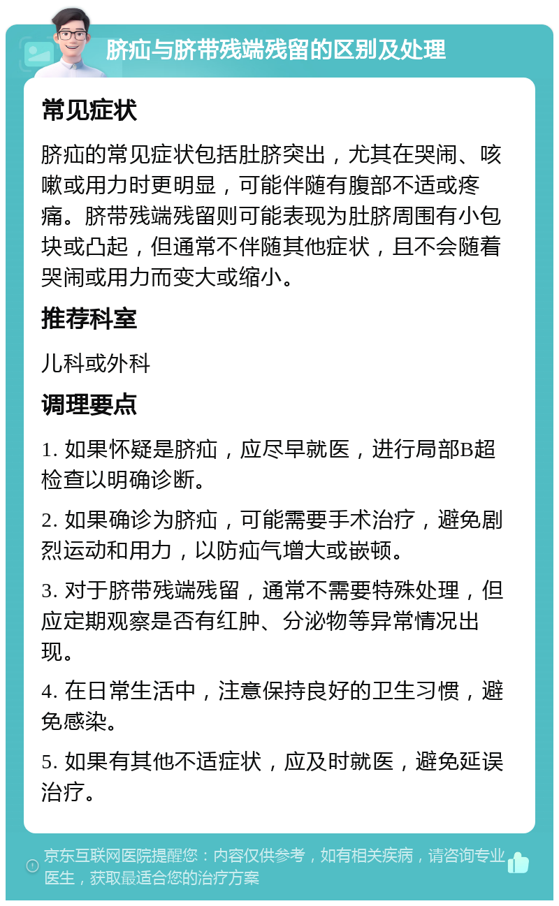 脐疝与脐带残端残留的区别及处理 常见症状 脐疝的常见症状包括肚脐突出，尤其在哭闹、咳嗽或用力时更明显，可能伴随有腹部不适或疼痛。脐带残端残留则可能表现为肚脐周围有小包块或凸起，但通常不伴随其他症状，且不会随着哭闹或用力而变大或缩小。 推荐科室 儿科或外科 调理要点 1. 如果怀疑是脐疝，应尽早就医，进行局部B超检查以明确诊断。 2. 如果确诊为脐疝，可能需要手术治疗，避免剧烈运动和用力，以防疝气增大或嵌顿。 3. 对于脐带残端残留，通常不需要特殊处理，但应定期观察是否有红肿、分泌物等异常情况出现。 4. 在日常生活中，注意保持良好的卫生习惯，避免感染。 5. 如果有其他不适症状，应及时就医，避免延误治疗。