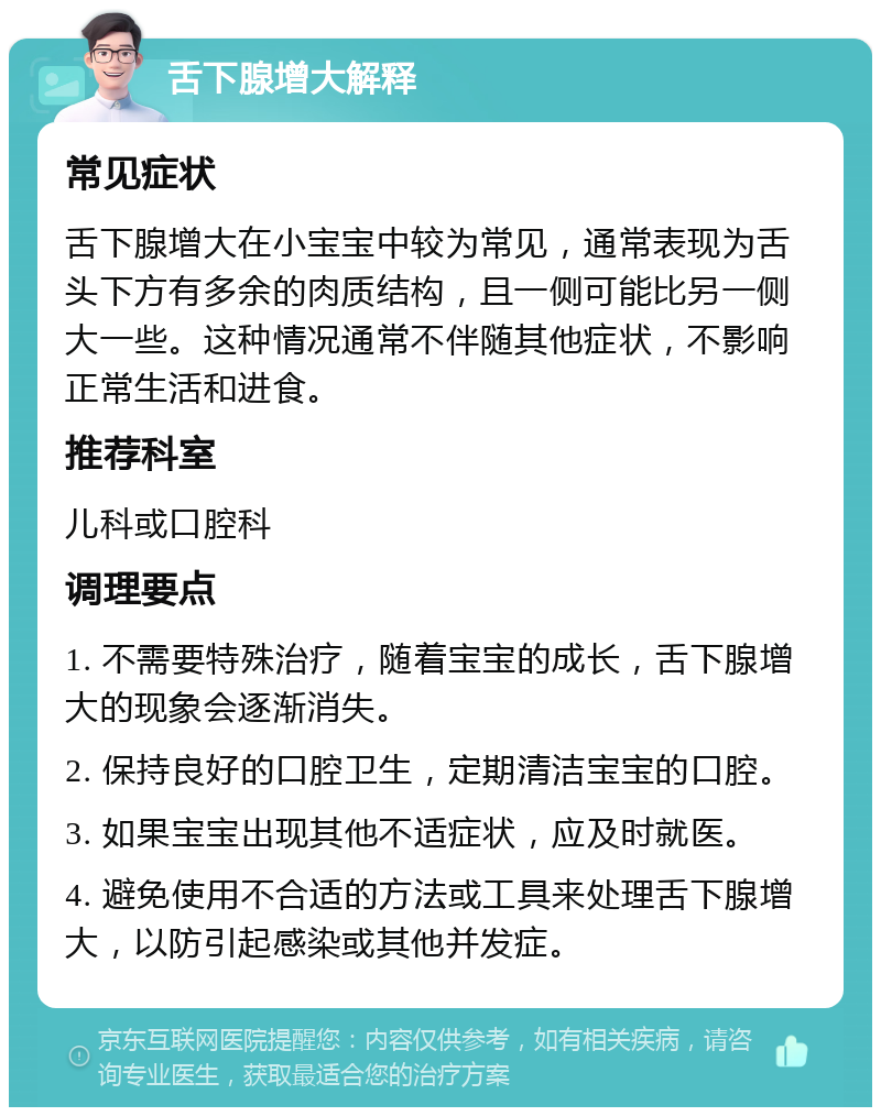 舌下腺增大解释 常见症状 舌下腺增大在小宝宝中较为常见，通常表现为舌头下方有多余的肉质结构，且一侧可能比另一侧大一些。这种情况通常不伴随其他症状，不影响正常生活和进食。 推荐科室 儿科或口腔科 调理要点 1. 不需要特殊治疗，随着宝宝的成长，舌下腺增大的现象会逐渐消失。 2. 保持良好的口腔卫生，定期清洁宝宝的口腔。 3. 如果宝宝出现其他不适症状，应及时就医。 4. 避免使用不合适的方法或工具来处理舌下腺增大，以防引起感染或其他并发症。