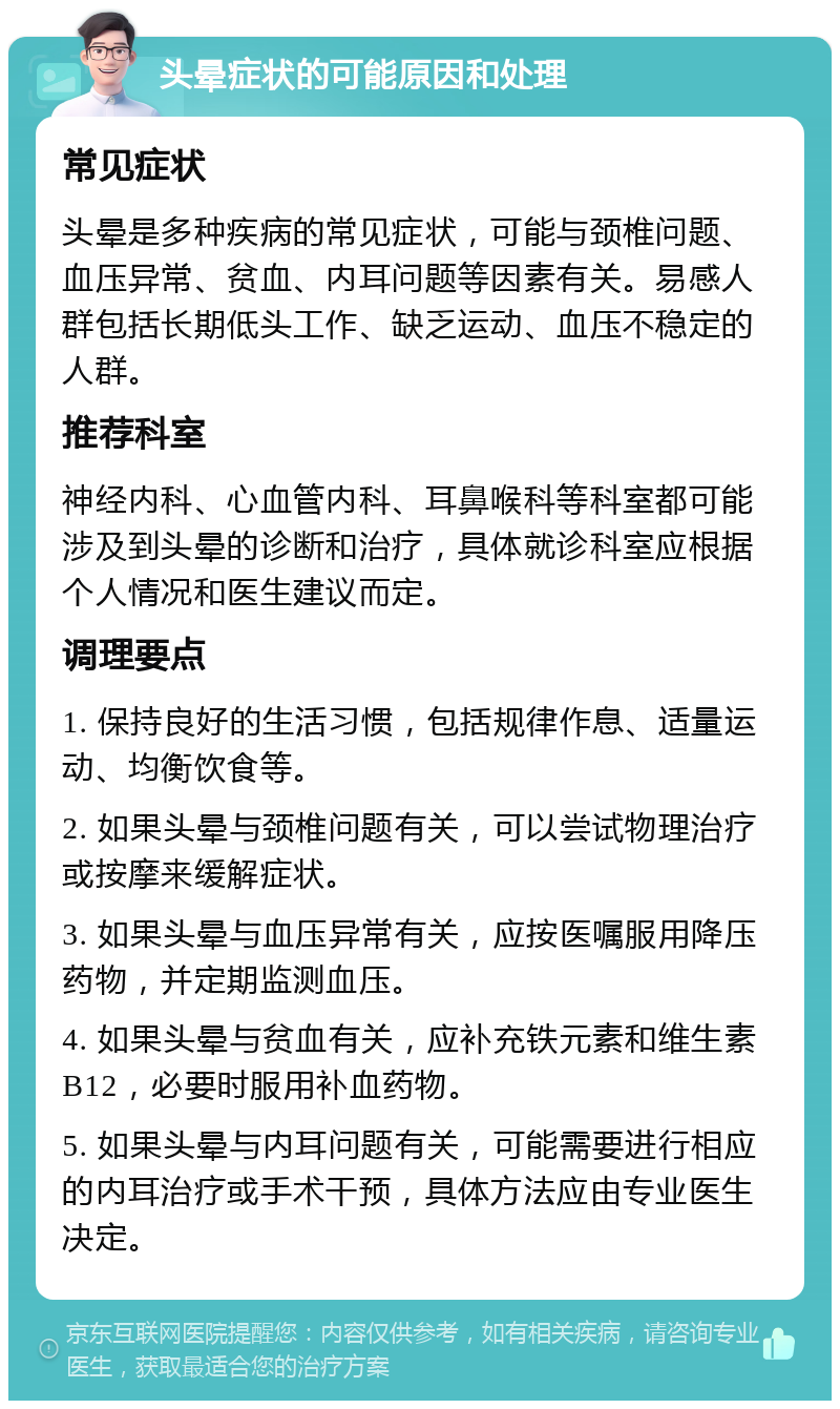 头晕症状的可能原因和处理 常见症状 头晕是多种疾病的常见症状，可能与颈椎问题、血压异常、贫血、内耳问题等因素有关。易感人群包括长期低头工作、缺乏运动、血压不稳定的人群。 推荐科室 神经内科、心血管内科、耳鼻喉科等科室都可能涉及到头晕的诊断和治疗，具体就诊科室应根据个人情况和医生建议而定。 调理要点 1. 保持良好的生活习惯，包括规律作息、适量运动、均衡饮食等。 2. 如果头晕与颈椎问题有关，可以尝试物理治疗或按摩来缓解症状。 3. 如果头晕与血压异常有关，应按医嘱服用降压药物，并定期监测血压。 4. 如果头晕与贫血有关，应补充铁元素和维生素B12，必要时服用补血药物。 5. 如果头晕与内耳问题有关，可能需要进行相应的内耳治疗或手术干预，具体方法应由专业医生决定。