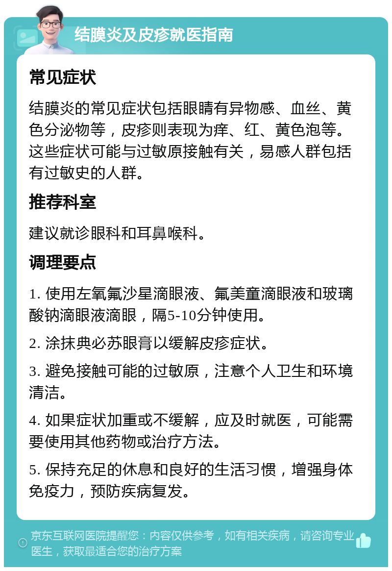 结膜炎及皮疹就医指南 常见症状 结膜炎的常见症状包括眼睛有异物感、血丝、黄色分泌物等，皮疹则表现为痒、红、黄色泡等。这些症状可能与过敏原接触有关，易感人群包括有过敏史的人群。 推荐科室 建议就诊眼科和耳鼻喉科。 调理要点 1. 使用左氧氟沙星滴眼液、氟美童滴眼液和玻璃酸钠滴眼液滴眼，隔5-10分钟使用。 2. 涂抹典必苏眼膏以缓解皮疹症状。 3. 避免接触可能的过敏原，注意个人卫生和环境清洁。 4. 如果症状加重或不缓解，应及时就医，可能需要使用其他药物或治疗方法。 5. 保持充足的休息和良好的生活习惯，增强身体免疫力，预防疾病复发。