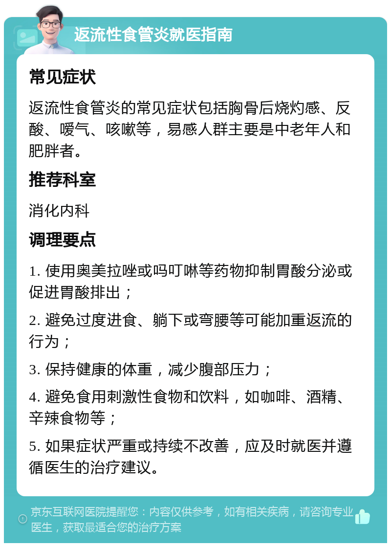 返流性食管炎就医指南 常见症状 返流性食管炎的常见症状包括胸骨后烧灼感、反酸、嗳气、咳嗽等，易感人群主要是中老年人和肥胖者。 推荐科室 消化内科 调理要点 1. 使用奥美拉唑或吗叮啉等药物抑制胃酸分泌或促进胃酸排出； 2. 避免过度进食、躺下或弯腰等可能加重返流的行为； 3. 保持健康的体重，减少腹部压力； 4. 避免食用刺激性食物和饮料，如咖啡、酒精、辛辣食物等； 5. 如果症状严重或持续不改善，应及时就医并遵循医生的治疗建议。