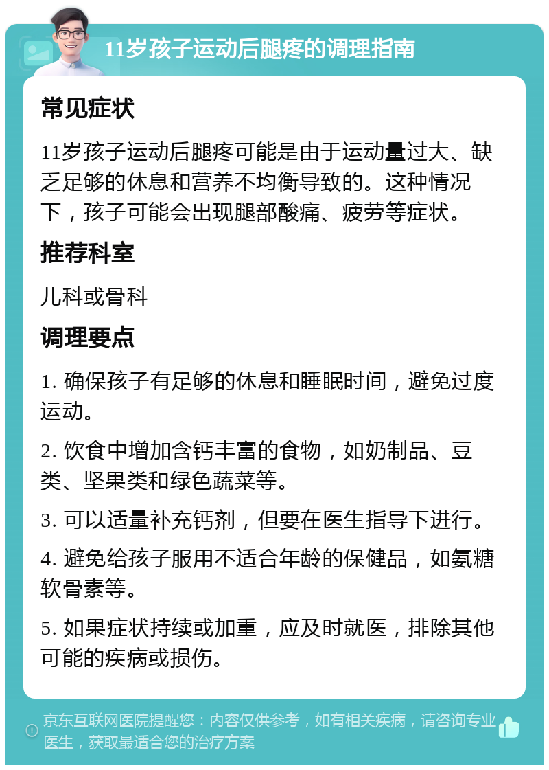 11岁孩子运动后腿疼的调理指南 常见症状 11岁孩子运动后腿疼可能是由于运动量过大、缺乏足够的休息和营养不均衡导致的。这种情况下，孩子可能会出现腿部酸痛、疲劳等症状。 推荐科室 儿科或骨科 调理要点 1. 确保孩子有足够的休息和睡眠时间，避免过度运动。 2. 饮食中增加含钙丰富的食物，如奶制品、豆类、坚果类和绿色蔬菜等。 3. 可以适量补充钙剂，但要在医生指导下进行。 4. 避免给孩子服用不适合年龄的保健品，如氨糖软骨素等。 5. 如果症状持续或加重，应及时就医，排除其他可能的疾病或损伤。