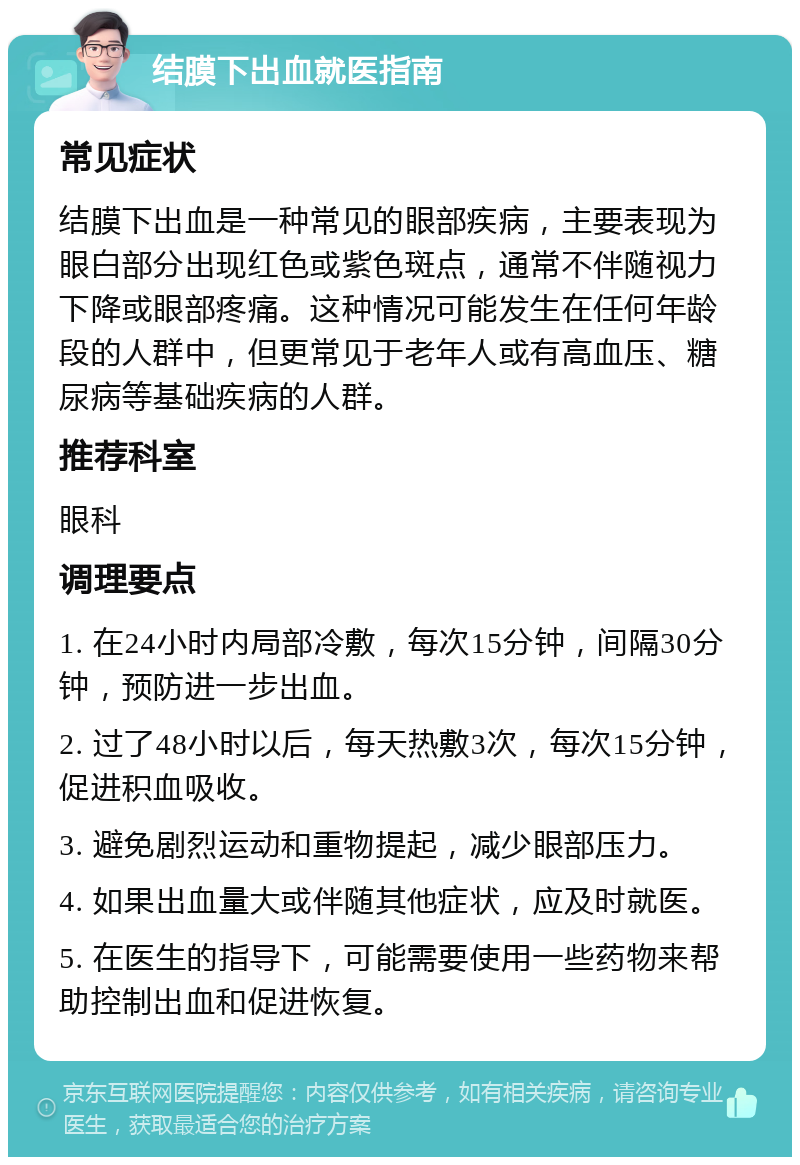 结膜下出血就医指南 常见症状 结膜下出血是一种常见的眼部疾病，主要表现为眼白部分出现红色或紫色斑点，通常不伴随视力下降或眼部疼痛。这种情况可能发生在任何年龄段的人群中，但更常见于老年人或有高血压、糖尿病等基础疾病的人群。 推荐科室 眼科 调理要点 1. 在24小时内局部冷敷，每次15分钟，间隔30分钟，预防进一步出血。 2. 过了48小时以后，每天热敷3次，每次15分钟，促进积血吸收。 3. 避免剧烈运动和重物提起，减少眼部压力。 4. 如果出血量大或伴随其他症状，应及时就医。 5. 在医生的指导下，可能需要使用一些药物来帮助控制出血和促进恢复。