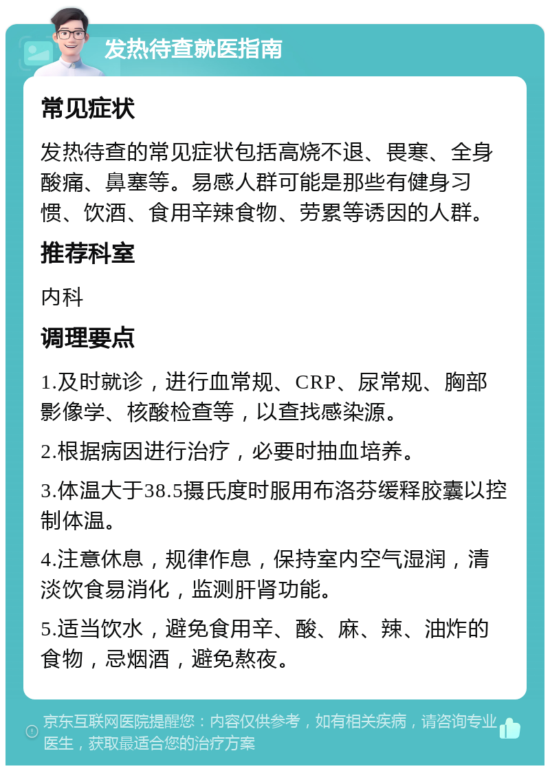 发热待查就医指南 常见症状 发热待查的常见症状包括高烧不退、畏寒、全身酸痛、鼻塞等。易感人群可能是那些有健身习惯、饮酒、食用辛辣食物、劳累等诱因的人群。 推荐科室 内科 调理要点 1.及时就诊，进行血常规、CRP、尿常规、胸部影像学、核酸检查等，以查找感染源。 2.根据病因进行治疗，必要时抽血培养。 3.体温大于38.5摄氏度时服用布洛芬缓释胶囊以控制体温。 4.注意休息，规律作息，保持室内空气湿润，清淡饮食易消化，监测肝肾功能。 5.适当饮水，避免食用辛、酸、麻、辣、油炸的食物，忌烟酒，避免熬夜。