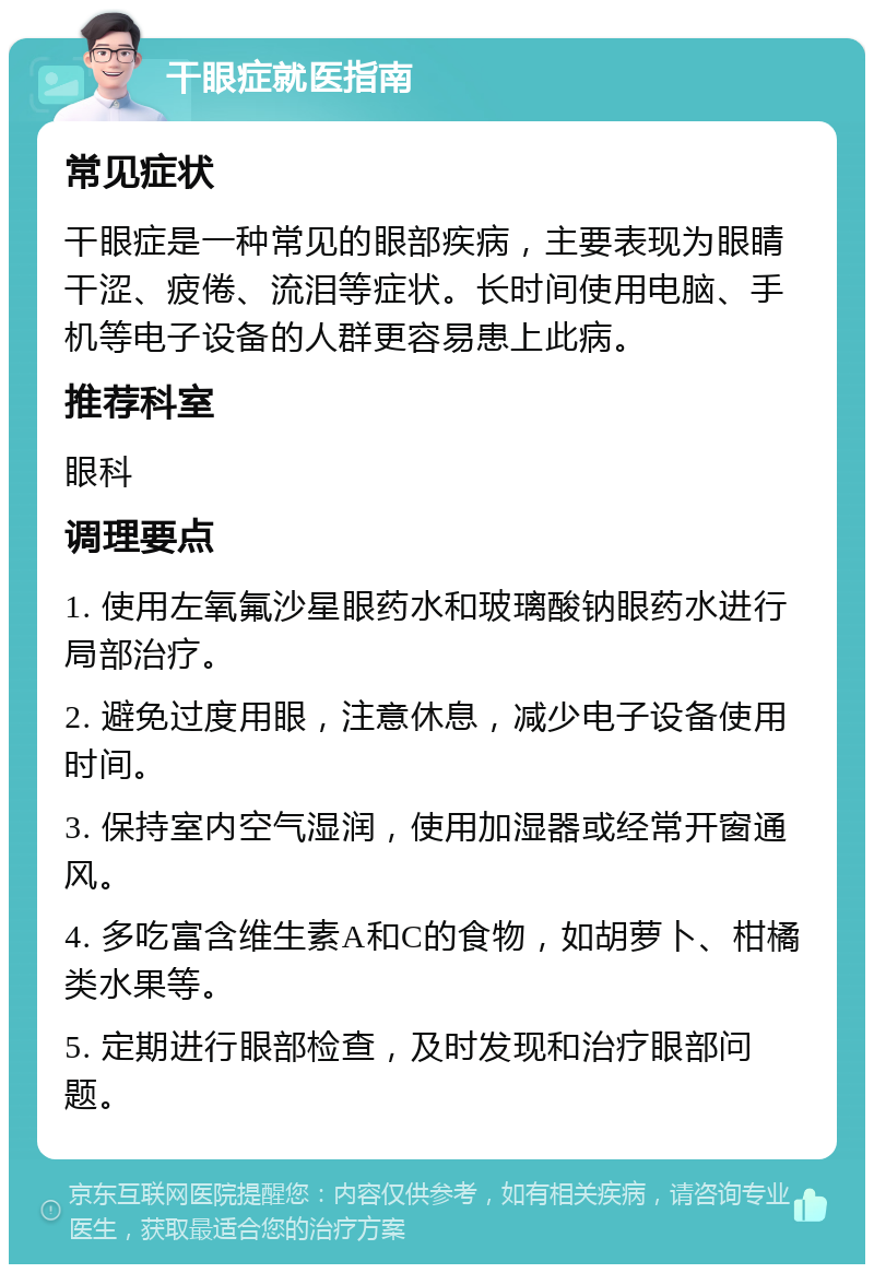 干眼症就医指南 常见症状 干眼症是一种常见的眼部疾病，主要表现为眼睛干涩、疲倦、流泪等症状。长时间使用电脑、手机等电子设备的人群更容易患上此病。 推荐科室 眼科 调理要点 1. 使用左氧氟沙星眼药水和玻璃酸钠眼药水进行局部治疗。 2. 避免过度用眼，注意休息，减少电子设备使用时间。 3. 保持室内空气湿润，使用加湿器或经常开窗通风。 4. 多吃富含维生素A和C的食物，如胡萝卜、柑橘类水果等。 5. 定期进行眼部检查，及时发现和治疗眼部问题。