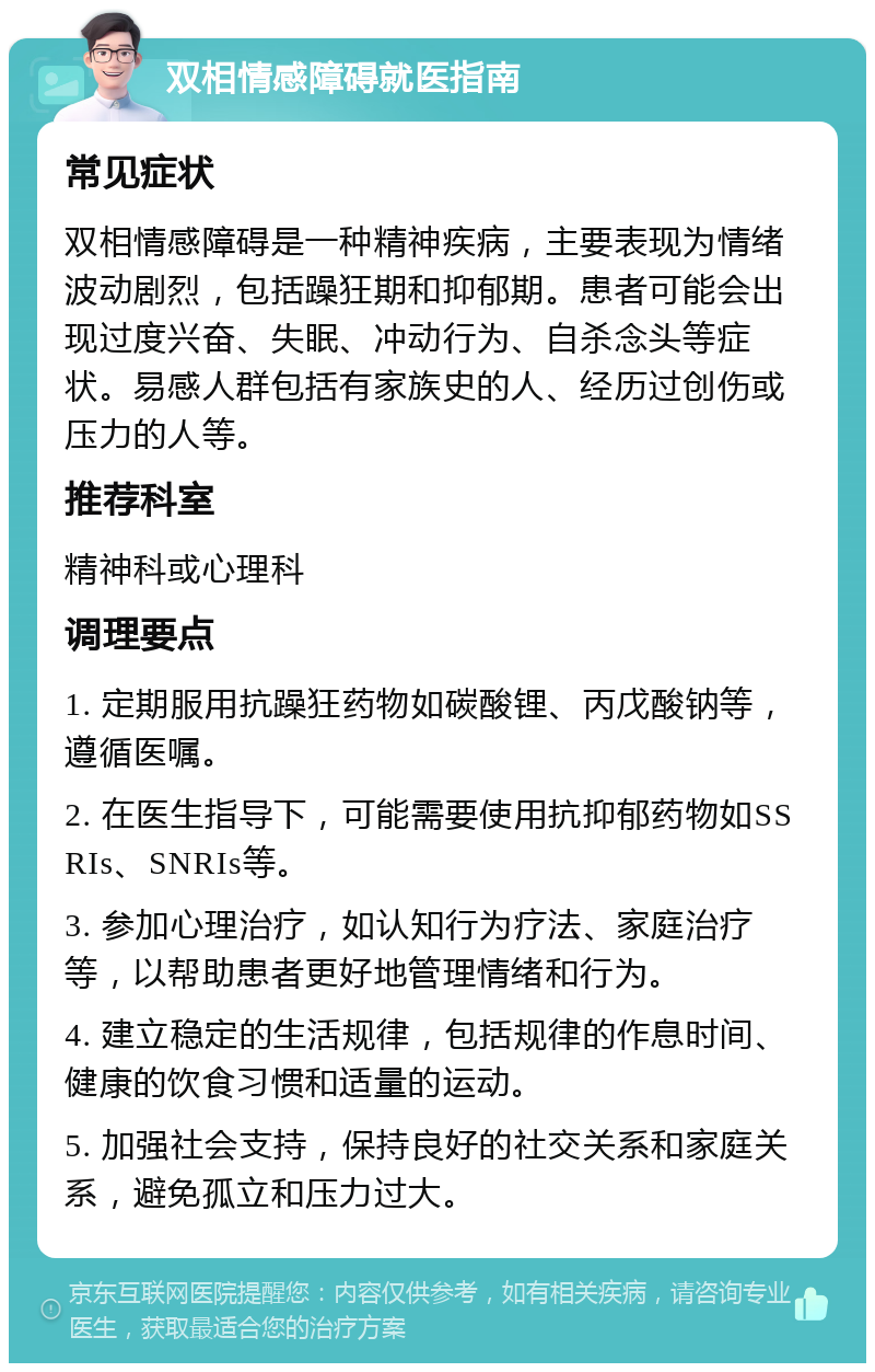 双相情感障碍就医指南 常见症状 双相情感障碍是一种精神疾病，主要表现为情绪波动剧烈，包括躁狂期和抑郁期。患者可能会出现过度兴奋、失眠、冲动行为、自杀念头等症状。易感人群包括有家族史的人、经历过创伤或压力的人等。 推荐科室 精神科或心理科 调理要点 1. 定期服用抗躁狂药物如碳酸锂、丙戊酸钠等，遵循医嘱。 2. 在医生指导下，可能需要使用抗抑郁药物如SSRIs、SNRIs等。 3. 参加心理治疗，如认知行为疗法、家庭治疗等，以帮助患者更好地管理情绪和行为。 4. 建立稳定的生活规律，包括规律的作息时间、健康的饮食习惯和适量的运动。 5. 加强社会支持，保持良好的社交关系和家庭关系，避免孤立和压力过大。