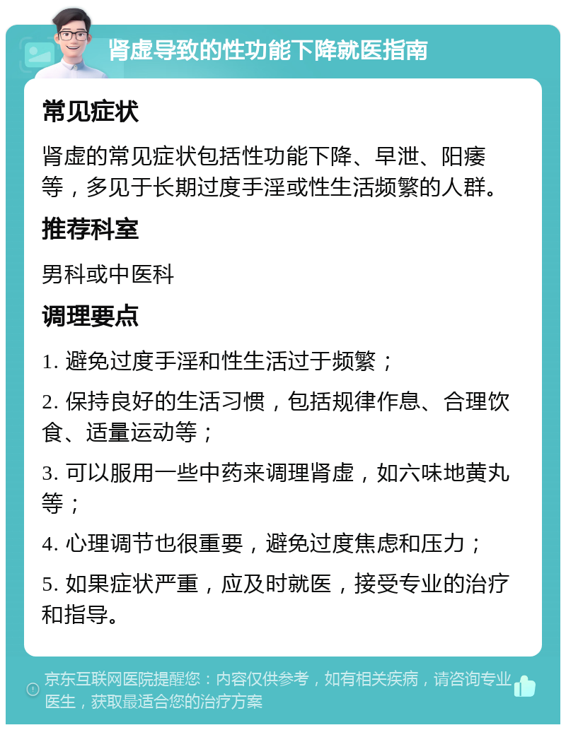 肾虚导致的性功能下降就医指南 常见症状 肾虚的常见症状包括性功能下降、早泄、阳痿等，多见于长期过度手淫或性生活频繁的人群。 推荐科室 男科或中医科 调理要点 1. 避免过度手淫和性生活过于频繁； 2. 保持良好的生活习惯，包括规律作息、合理饮食、适量运动等； 3. 可以服用一些中药来调理肾虚，如六味地黄丸等； 4. 心理调节也很重要，避免过度焦虑和压力； 5. 如果症状严重，应及时就医，接受专业的治疗和指导。