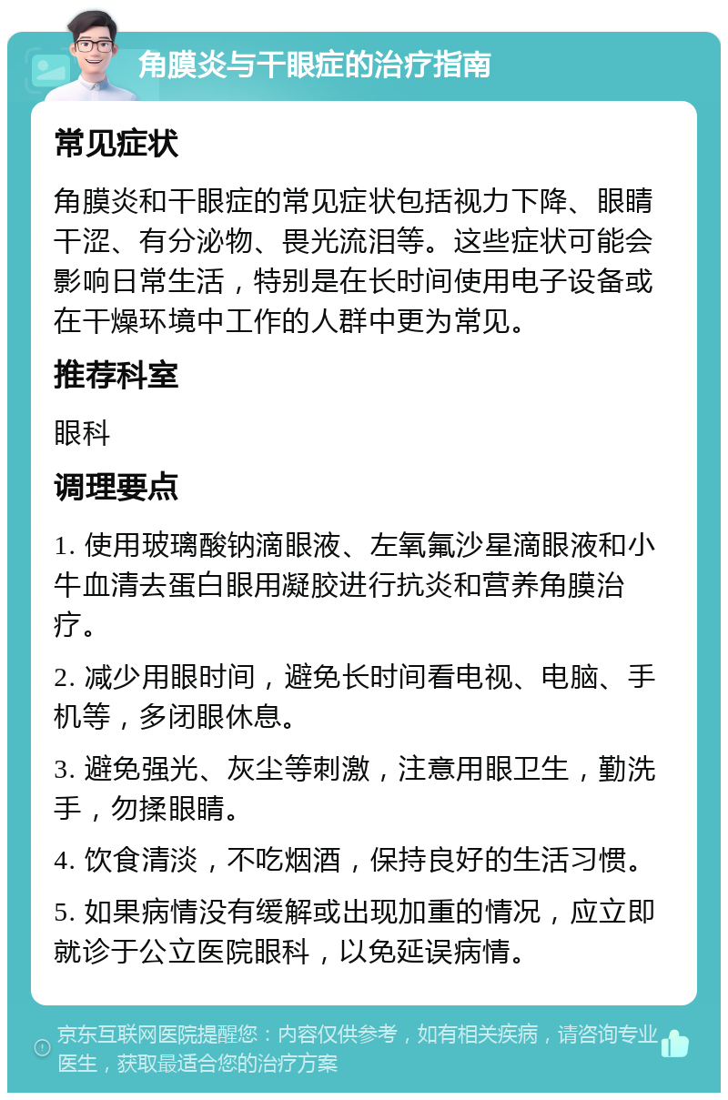 角膜炎与干眼症的治疗指南 常见症状 角膜炎和干眼症的常见症状包括视力下降、眼睛干涩、有分泌物、畏光流泪等。这些症状可能会影响日常生活，特别是在长时间使用电子设备或在干燥环境中工作的人群中更为常见。 推荐科室 眼科 调理要点 1. 使用玻璃酸钠滴眼液、左氧氟沙星滴眼液和小牛血清去蛋白眼用凝胶进行抗炎和营养角膜治疗。 2. 减少用眼时间，避免长时间看电视、电脑、手机等，多闭眼休息。 3. 避免强光、灰尘等刺激，注意用眼卫生，勤洗手，勿揉眼睛。 4. 饮食清淡，不吃烟酒，保持良好的生活习惯。 5. 如果病情没有缓解或出现加重的情况，应立即就诊于公立医院眼科，以免延误病情。