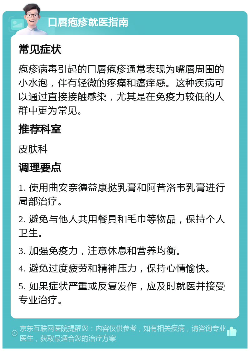 口唇疱疹就医指南 常见症状 疱疹病毒引起的口唇疱疹通常表现为嘴唇周围的小水泡，伴有轻微的疼痛和瘙痒感。这种疾病可以通过直接接触感染，尤其是在免疫力较低的人群中更为常见。 推荐科室 皮肤科 调理要点 1. 使用曲安奈德益康挞乳膏和阿昔洛韦乳膏进行局部治疗。 2. 避免与他人共用餐具和毛巾等物品，保持个人卫生。 3. 加强免疫力，注意休息和营养均衡。 4. 避免过度疲劳和精神压力，保持心情愉快。 5. 如果症状严重或反复发作，应及时就医并接受专业治疗。