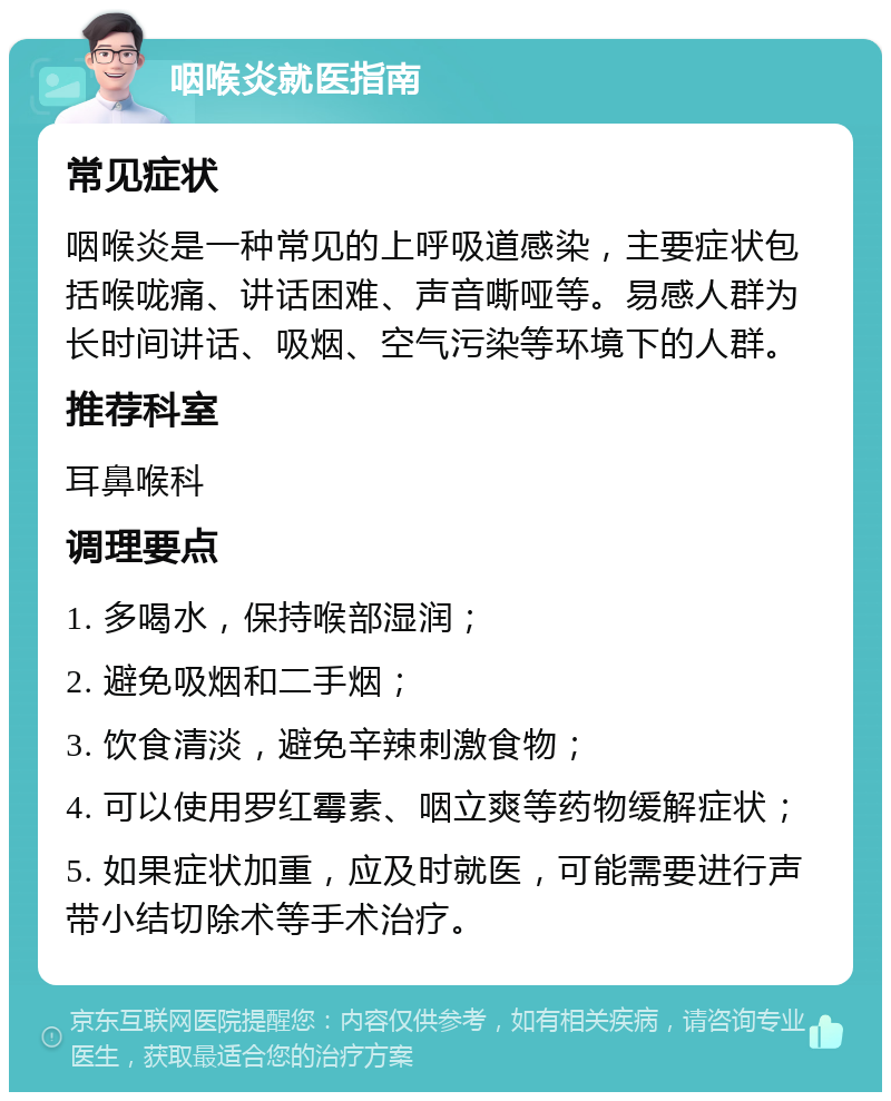 咽喉炎就医指南 常见症状 咽喉炎是一种常见的上呼吸道感染，主要症状包括喉咙痛、讲话困难、声音嘶哑等。易感人群为长时间讲话、吸烟、空气污染等环境下的人群。 推荐科室 耳鼻喉科 调理要点 1. 多喝水，保持喉部湿润； 2. 避免吸烟和二手烟； 3. 饮食清淡，避免辛辣刺激食物； 4. 可以使用罗红霉素、咽立爽等药物缓解症状； 5. 如果症状加重，应及时就医，可能需要进行声带小结切除术等手术治疗。