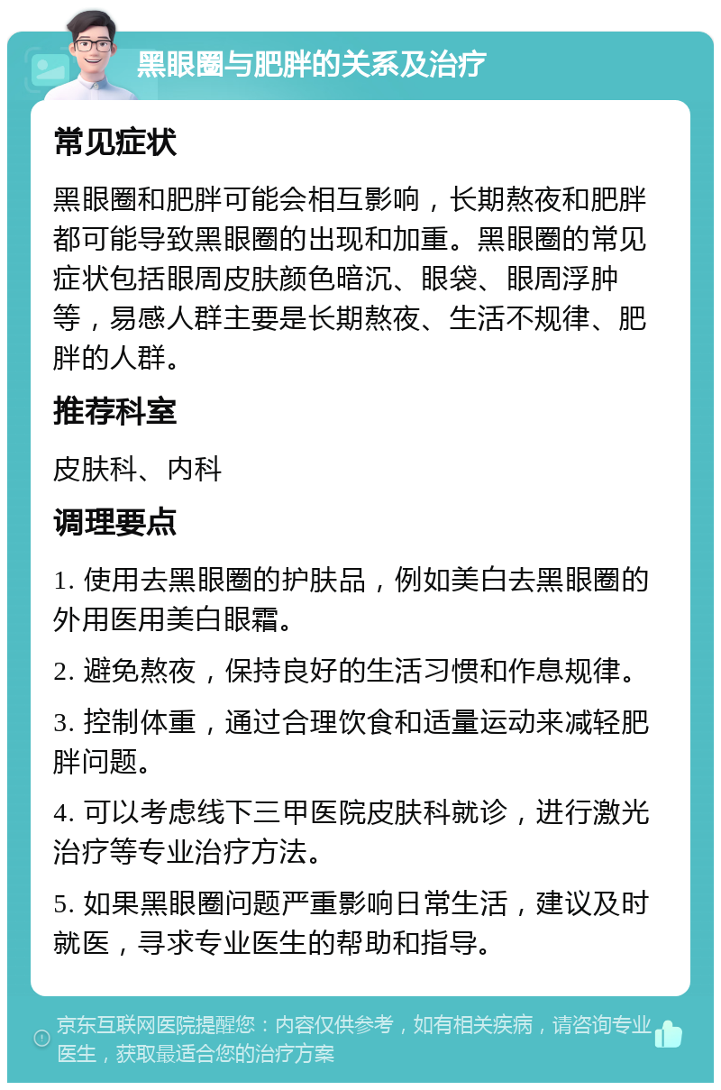 黑眼圈与肥胖的关系及治疗 常见症状 黑眼圈和肥胖可能会相互影响，长期熬夜和肥胖都可能导致黑眼圈的出现和加重。黑眼圈的常见症状包括眼周皮肤颜色暗沉、眼袋、眼周浮肿等，易感人群主要是长期熬夜、生活不规律、肥胖的人群。 推荐科室 皮肤科、内科 调理要点 1. 使用去黑眼圈的护肤品，例如美白去黑眼圈的外用医用美白眼霜。 2. 避免熬夜，保持良好的生活习惯和作息规律。 3. 控制体重，通过合理饮食和适量运动来减轻肥胖问题。 4. 可以考虑线下三甲医院皮肤科就诊，进行激光治疗等专业治疗方法。 5. 如果黑眼圈问题严重影响日常生活，建议及时就医，寻求专业医生的帮助和指导。