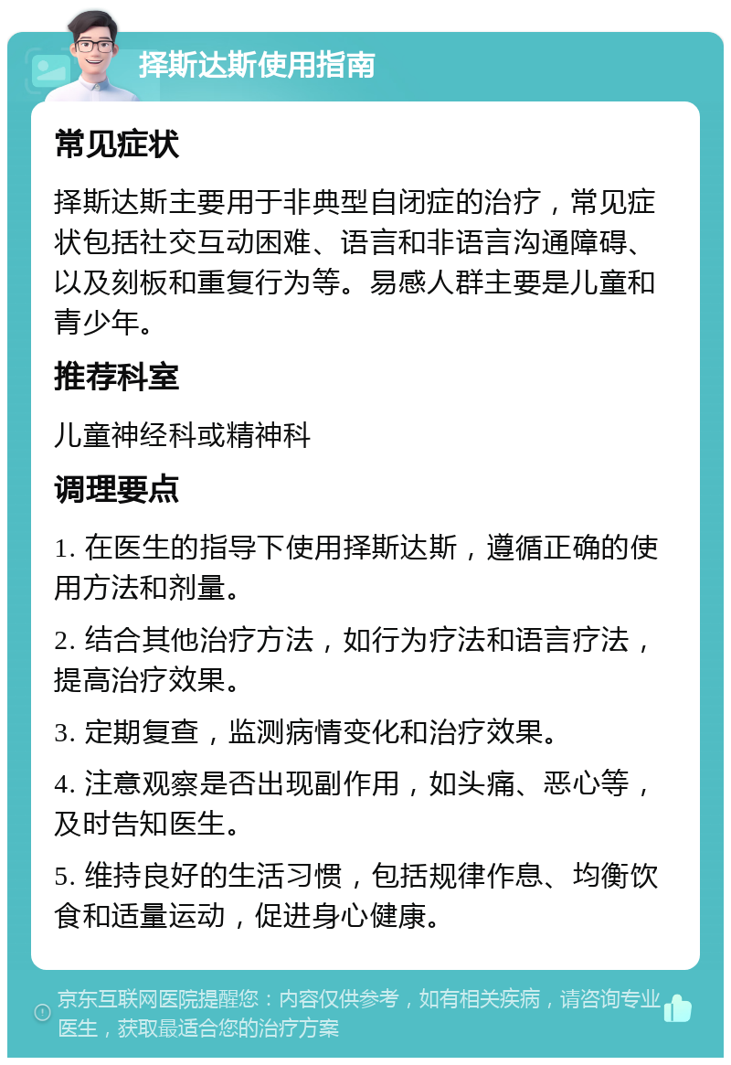 择斯达斯使用指南 常见症状 择斯达斯主要用于非典型自闭症的治疗，常见症状包括社交互动困难、语言和非语言沟通障碍、以及刻板和重复行为等。易感人群主要是儿童和青少年。 推荐科室 儿童神经科或精神科 调理要点 1. 在医生的指导下使用择斯达斯，遵循正确的使用方法和剂量。 2. 结合其他治疗方法，如行为疗法和语言疗法，提高治疗效果。 3. 定期复查，监测病情变化和治疗效果。 4. 注意观察是否出现副作用，如头痛、恶心等，及时告知医生。 5. 维持良好的生活习惯，包括规律作息、均衡饮食和适量运动，促进身心健康。