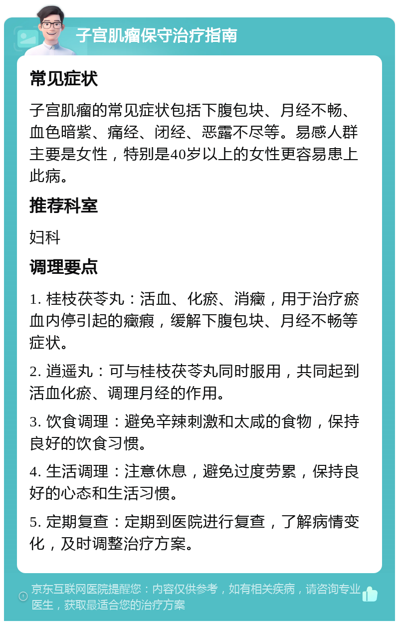 子宫肌瘤保守治疗指南 常见症状 子宫肌瘤的常见症状包括下腹包块、月经不畅、血色暗紫、痛经、闭经、恶露不尽等。易感人群主要是女性，特别是40岁以上的女性更容易患上此病。 推荐科室 妇科 调理要点 1. 桂枝茯苓丸：活血、化瘀、消癥，用于治疗瘀血内停引起的癥瘕，缓解下腹包块、月经不畅等症状。 2. 逍遥丸：可与桂枝茯苓丸同时服用，共同起到活血化瘀、调理月经的作用。 3. 饮食调理：避免辛辣刺激和太咸的食物，保持良好的饮食习惯。 4. 生活调理：注意休息，避免过度劳累，保持良好的心态和生活习惯。 5. 定期复查：定期到医院进行复查，了解病情变化，及时调整治疗方案。