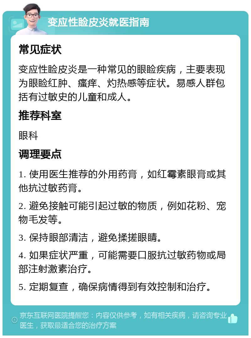 变应性睑皮炎就医指南 常见症状 变应性睑皮炎是一种常见的眼睑疾病，主要表现为眼睑红肿、瘙痒、灼热感等症状。易感人群包括有过敏史的儿童和成人。 推荐科室 眼科 调理要点 1. 使用医生推荐的外用药膏，如红霉素眼膏或其他抗过敏药膏。 2. 避免接触可能引起过敏的物质，例如花粉、宠物毛发等。 3. 保持眼部清洁，避免揉搓眼睛。 4. 如果症状严重，可能需要口服抗过敏药物或局部注射激素治疗。 5. 定期复查，确保病情得到有效控制和治疗。