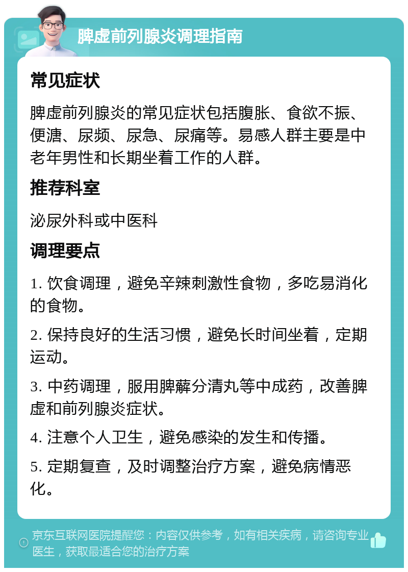 脾虚前列腺炎调理指南 常见症状 脾虚前列腺炎的常见症状包括腹胀、食欲不振、便溏、尿频、尿急、尿痛等。易感人群主要是中老年男性和长期坐着工作的人群。 推荐科室 泌尿外科或中医科 调理要点 1. 饮食调理，避免辛辣刺激性食物，多吃易消化的食物。 2. 保持良好的生活习惯，避免长时间坐着，定期运动。 3. 中药调理，服用脾薢分清丸等中成药，改善脾虚和前列腺炎症状。 4. 注意个人卫生，避免感染的发生和传播。 5. 定期复查，及时调整治疗方案，避免病情恶化。