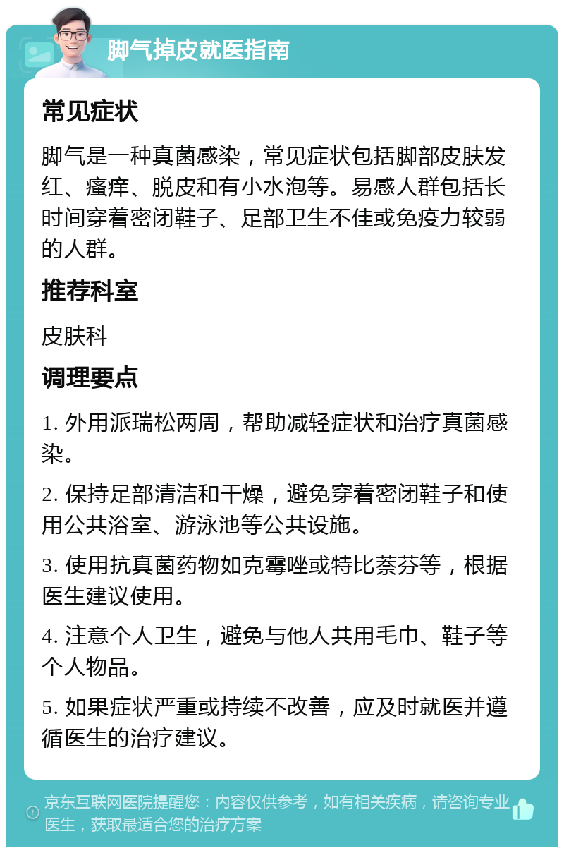 脚气掉皮就医指南 常见症状 脚气是一种真菌感染，常见症状包括脚部皮肤发红、瘙痒、脱皮和有小水泡等。易感人群包括长时间穿着密闭鞋子、足部卫生不佳或免疫力较弱的人群。 推荐科室 皮肤科 调理要点 1. 外用派瑞松两周，帮助减轻症状和治疗真菌感染。 2. 保持足部清洁和干燥，避免穿着密闭鞋子和使用公共浴室、游泳池等公共设施。 3. 使用抗真菌药物如克霉唑或特比萘芬等，根据医生建议使用。 4. 注意个人卫生，避免与他人共用毛巾、鞋子等个人物品。 5. 如果症状严重或持续不改善，应及时就医并遵循医生的治疗建议。