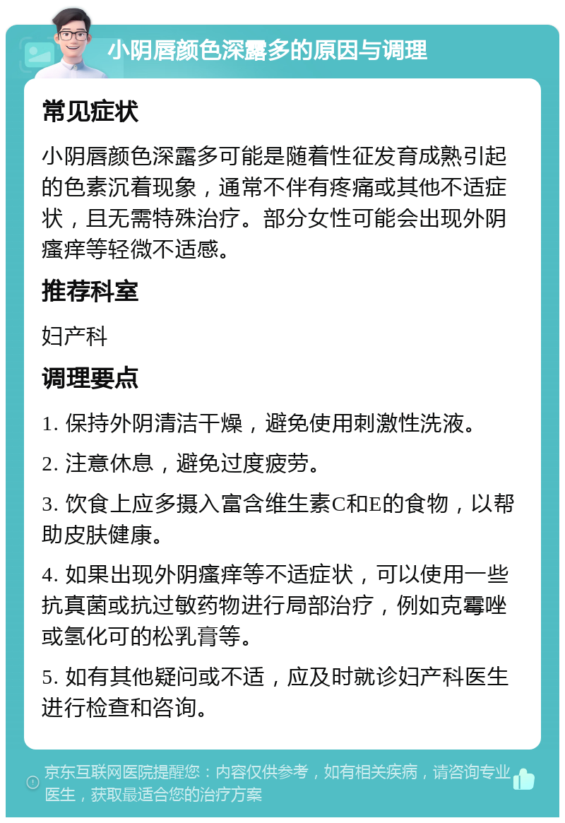 小阴唇颜色深露多的原因与调理 常见症状 小阴唇颜色深露多可能是随着性征发育成熟引起的色素沉着现象，通常不伴有疼痛或其他不适症状，且无需特殊治疗。部分女性可能会出现外阴瘙痒等轻微不适感。 推荐科室 妇产科 调理要点 1. 保持外阴清洁干燥，避免使用刺激性洗液。 2. 注意休息，避免过度疲劳。 3. 饮食上应多摄入富含维生素C和E的食物，以帮助皮肤健康。 4. 如果出现外阴瘙痒等不适症状，可以使用一些抗真菌或抗过敏药物进行局部治疗，例如克霉唑或氢化可的松乳膏等。 5. 如有其他疑问或不适，应及时就诊妇产科医生进行检查和咨询。