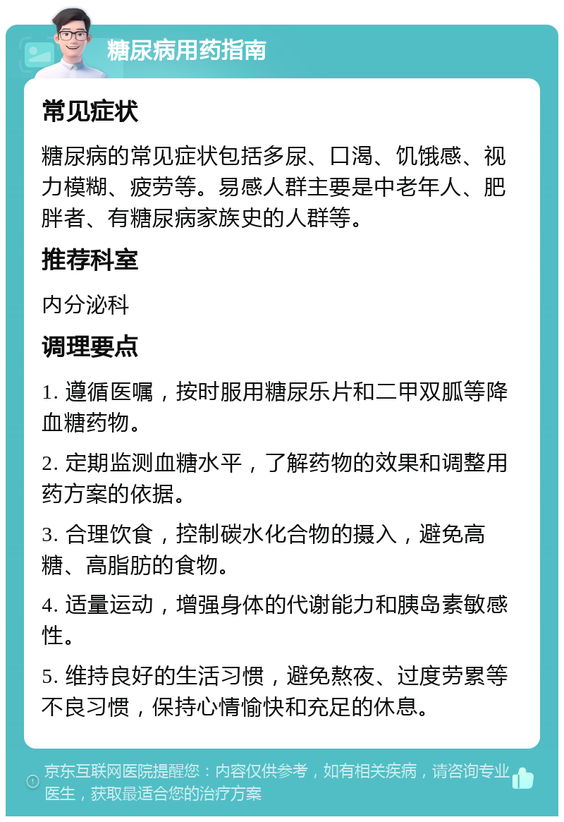 糖尿病用药指南 常见症状 糖尿病的常见症状包括多尿、口渴、饥饿感、视力模糊、疲劳等。易感人群主要是中老年人、肥胖者、有糖尿病家族史的人群等。 推荐科室 内分泌科 调理要点 1. 遵循医嘱，按时服用糖尿乐片和二甲双胍等降血糖药物。 2. 定期监测血糖水平，了解药物的效果和调整用药方案的依据。 3. 合理饮食，控制碳水化合物的摄入，避免高糖、高脂肪的食物。 4. 适量运动，增强身体的代谢能力和胰岛素敏感性。 5. 维持良好的生活习惯，避免熬夜、过度劳累等不良习惯，保持心情愉快和充足的休息。