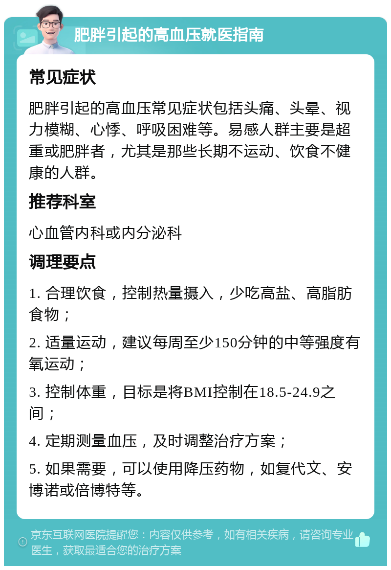 肥胖引起的高血压就医指南 常见症状 肥胖引起的高血压常见症状包括头痛、头晕、视力模糊、心悸、呼吸困难等。易感人群主要是超重或肥胖者，尤其是那些长期不运动、饮食不健康的人群。 推荐科室 心血管内科或内分泌科 调理要点 1. 合理饮食，控制热量摄入，少吃高盐、高脂肪食物； 2. 适量运动，建议每周至少150分钟的中等强度有氧运动； 3. 控制体重，目标是将BMI控制在18.5-24.9之间； 4. 定期测量血压，及时调整治疗方案； 5. 如果需要，可以使用降压药物，如复代文、安博诺或倍博特等。