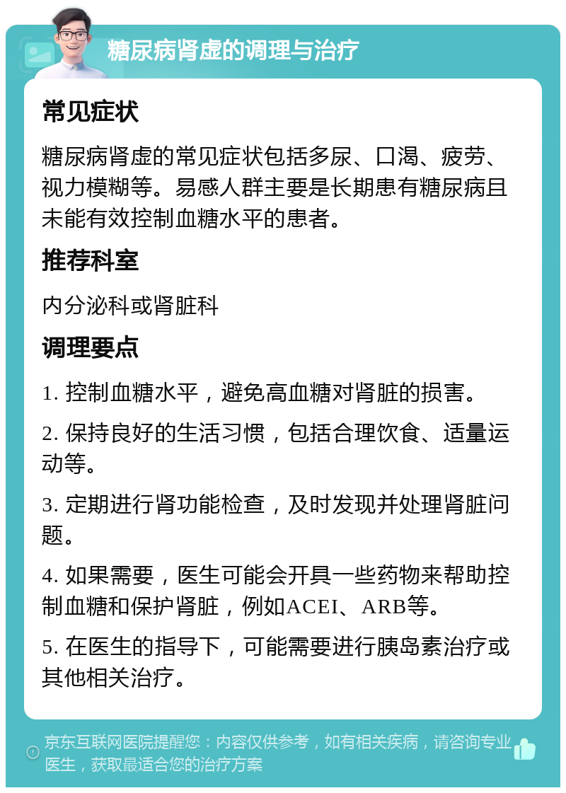 糖尿病肾虚的调理与治疗 常见症状 糖尿病肾虚的常见症状包括多尿、口渴、疲劳、视力模糊等。易感人群主要是长期患有糖尿病且未能有效控制血糖水平的患者。 推荐科室 内分泌科或肾脏科 调理要点 1. 控制血糖水平，避免高血糖对肾脏的损害。 2. 保持良好的生活习惯，包括合理饮食、适量运动等。 3. 定期进行肾功能检查，及时发现并处理肾脏问题。 4. 如果需要，医生可能会开具一些药物来帮助控制血糖和保护肾脏，例如ACEI、ARB等。 5. 在医生的指导下，可能需要进行胰岛素治疗或其他相关治疗。