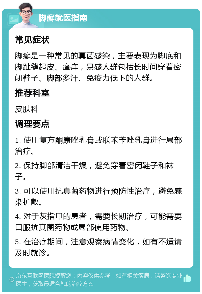 脚癣就医指南 常见症状 脚癣是一种常见的真菌感染，主要表现为脚底和脚趾缝起皮、瘙痒，易感人群包括长时间穿着密闭鞋子、脚部多汗、免疫力低下的人群。 推荐科室 皮肤科 调理要点 1. 使用复方酮康唑乳膏或联苯苄唑乳膏进行局部治疗。 2. 保持脚部清洁干燥，避免穿着密闭鞋子和袜子。 3. 可以使用抗真菌药物进行预防性治疗，避免感染扩散。 4. 对于灰指甲的患者，需要长期治疗，可能需要口服抗真菌药物或局部使用药物。 5. 在治疗期间，注意观察病情变化，如有不适请及时就诊。