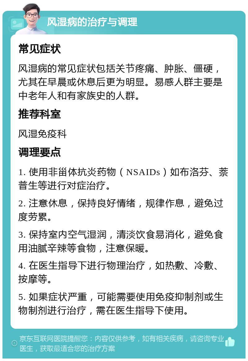 风湿病的治疗与调理 常见症状 风湿病的常见症状包括关节疼痛、肿胀、僵硬，尤其在早晨或休息后更为明显。易感人群主要是中老年人和有家族史的人群。 推荐科室 风湿免疫科 调理要点 1. 使用非甾体抗炎药物（NSAIDs）如布洛芬、萘普生等进行对症治疗。 2. 注意休息，保持良好情绪，规律作息，避免过度劳累。 3. 保持室内空气湿润，清淡饮食易消化，避免食用油腻辛辣等食物，注意保暖。 4. 在医生指导下进行物理治疗，如热敷、冷敷、按摩等。 5. 如果症状严重，可能需要使用免疫抑制剂或生物制剂进行治疗，需在医生指导下使用。