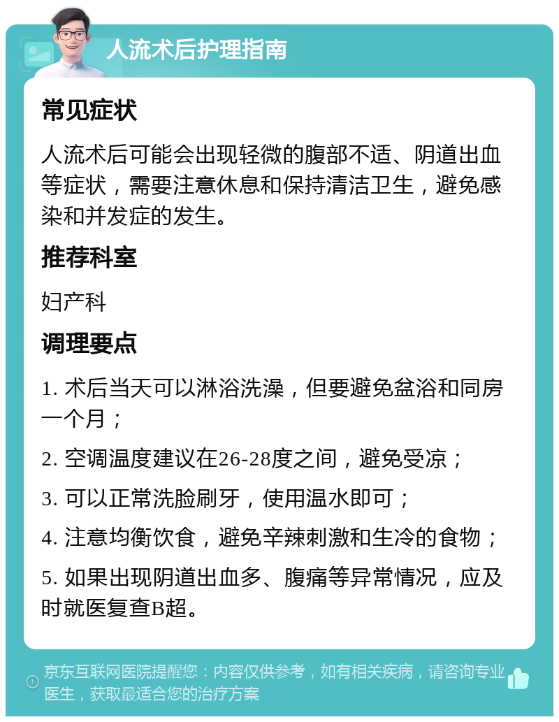 人流术后护理指南 常见症状 人流术后可能会出现轻微的腹部不适、阴道出血等症状，需要注意休息和保持清洁卫生，避免感染和并发症的发生。 推荐科室 妇产科 调理要点 1. 术后当天可以淋浴洗澡，但要避免盆浴和同房一个月； 2. 空调温度建议在26-28度之间，避免受凉； 3. 可以正常洗脸刷牙，使用温水即可； 4. 注意均衡饮食，避免辛辣刺激和生冷的食物； 5. 如果出现阴道出血多、腹痛等异常情况，应及时就医复查B超。