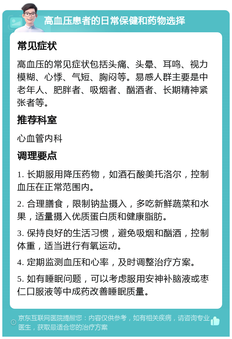 高血压患者的日常保健和药物选择 常见症状 高血压的常见症状包括头痛、头晕、耳鸣、视力模糊、心悸、气短、胸闷等。易感人群主要是中老年人、肥胖者、吸烟者、酗酒者、长期精神紧张者等。 推荐科室 心血管内科 调理要点 1. 长期服用降压药物，如酒石酸美托洛尔，控制血压在正常范围内。 2. 合理膳食，限制钠盐摄入，多吃新鲜蔬菜和水果，适量摄入优质蛋白质和健康脂肪。 3. 保持良好的生活习惯，避免吸烟和酗酒，控制体重，适当进行有氧运动。 4. 定期监测血压和心率，及时调整治疗方案。 5. 如有睡眠问题，可以考虑服用安神补脑液或枣仁口服液等中成药改善睡眠质量。