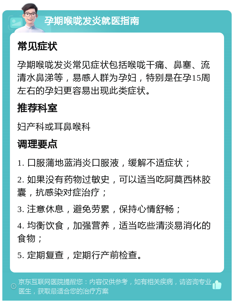 孕期喉咙发炎就医指南 常见症状 孕期喉咙发炎常见症状包括喉咙干痛、鼻塞、流清水鼻涕等，易感人群为孕妇，特别是在孕15周左右的孕妇更容易出现此类症状。 推荐科室 妇产科或耳鼻喉科 调理要点 1. 口服蒲地蓝消炎口服液，缓解不适症状； 2. 如果没有药物过敏史，可以适当吃阿莫西林胶囊，抗感染对症治疗； 3. 注意休息，避免劳累，保持心情舒畅； 4. 均衡饮食，加强营养，适当吃些清淡易消化的食物； 5. 定期复查，定期行产前检查。