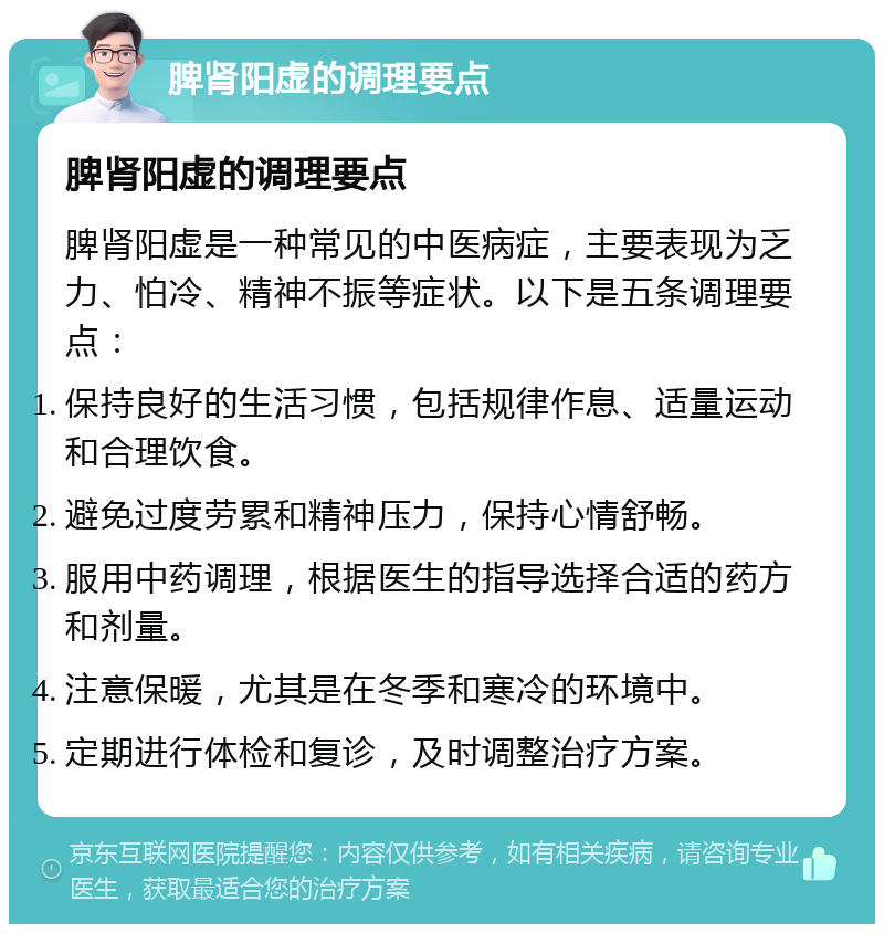 脾肾阳虚的调理要点 脾肾阳虚的调理要点 脾肾阳虚是一种常见的中医病症，主要表现为乏力、怕冷、精神不振等症状。以下是五条调理要点： 保持良好的生活习惯，包括规律作息、适量运动和合理饮食。 避免过度劳累和精神压力，保持心情舒畅。 服用中药调理，根据医生的指导选择合适的药方和剂量。 注意保暖，尤其是在冬季和寒冷的环境中。 定期进行体检和复诊，及时调整治疗方案。