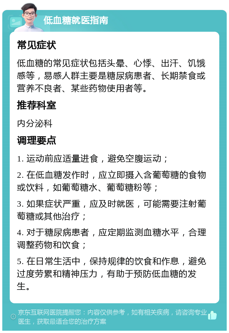 低血糖就医指南 常见症状 低血糖的常见症状包括头晕、心悸、出汗、饥饿感等，易感人群主要是糖尿病患者、长期禁食或营养不良者、某些药物使用者等。 推荐科室 内分泌科 调理要点 1. 运动前应适量进食，避免空腹运动； 2. 在低血糖发作时，应立即摄入含葡萄糖的食物或饮料，如葡萄糖水、葡萄糖粉等； 3. 如果症状严重，应及时就医，可能需要注射葡萄糖或其他治疗； 4. 对于糖尿病患者，应定期监测血糖水平，合理调整药物和饮食； 5. 在日常生活中，保持规律的饮食和作息，避免过度劳累和精神压力，有助于预防低血糖的发生。