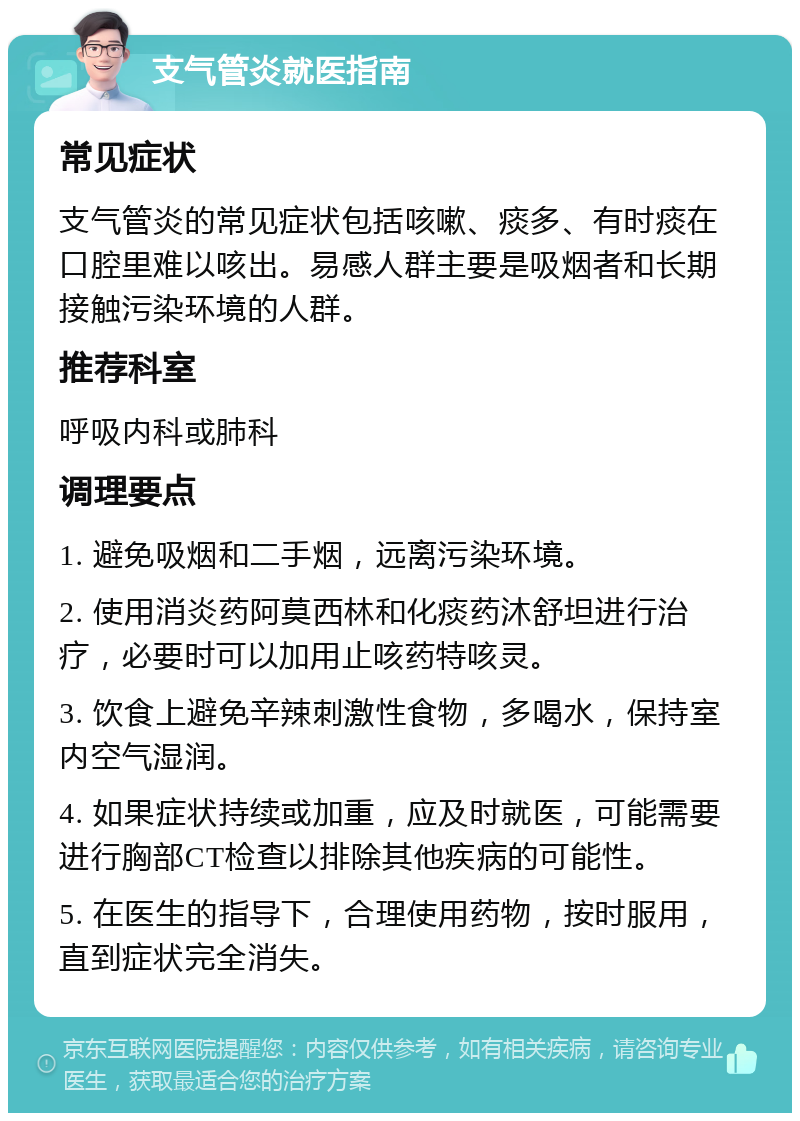 支气管炎就医指南 常见症状 支气管炎的常见症状包括咳嗽、痰多、有时痰在口腔里难以咳出。易感人群主要是吸烟者和长期接触污染环境的人群。 推荐科室 呼吸内科或肺科 调理要点 1. 避免吸烟和二手烟，远离污染环境。 2. 使用消炎药阿莫西林和化痰药沐舒坦进行治疗，必要时可以加用止咳药特咳灵。 3. 饮食上避免辛辣刺激性食物，多喝水，保持室内空气湿润。 4. 如果症状持续或加重，应及时就医，可能需要进行胸部CT检查以排除其他疾病的可能性。 5. 在医生的指导下，合理使用药物，按时服用，直到症状完全消失。