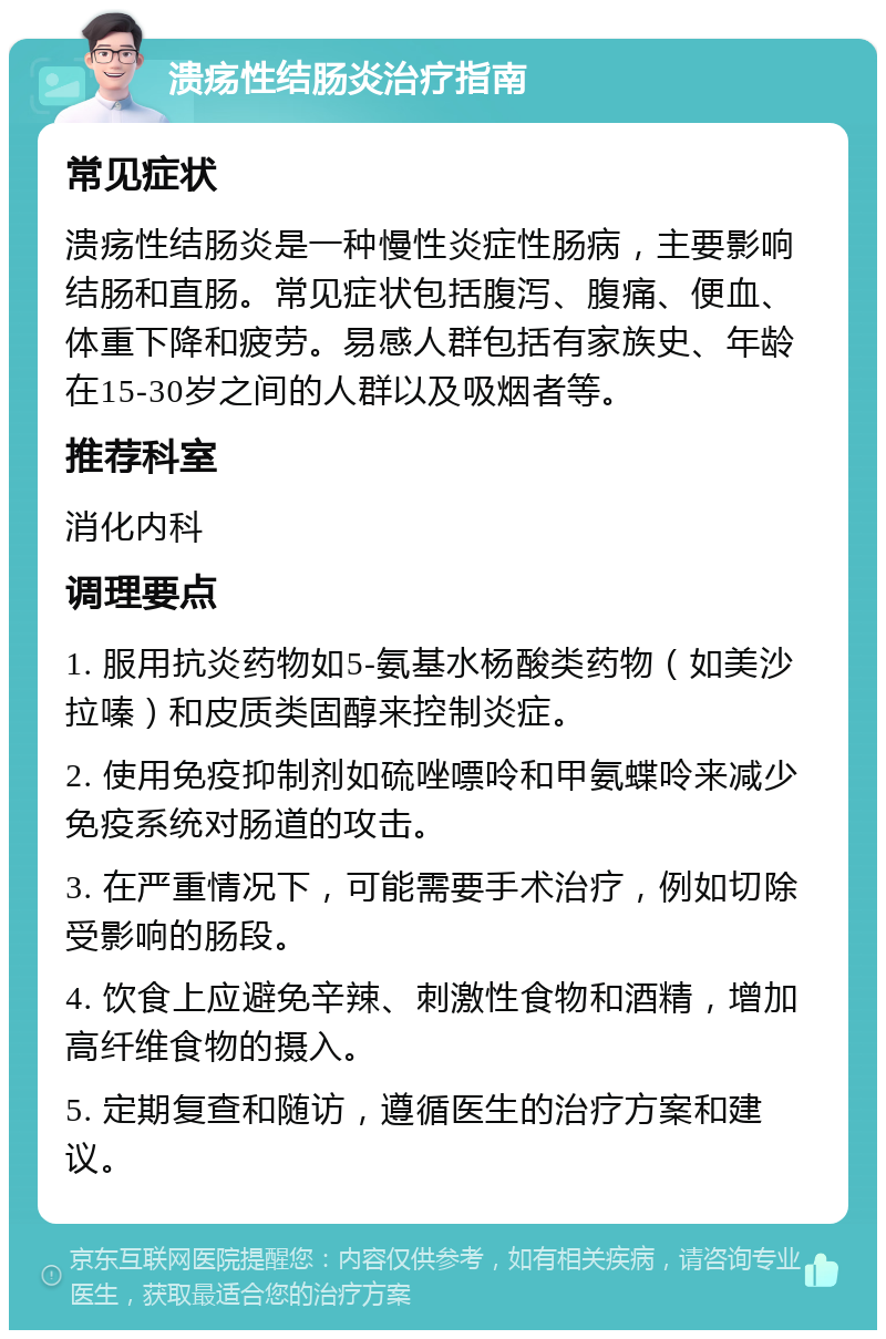 溃疡性结肠炎治疗指南 常见症状 溃疡性结肠炎是一种慢性炎症性肠病，主要影响结肠和直肠。常见症状包括腹泻、腹痛、便血、体重下降和疲劳。易感人群包括有家族史、年龄在15-30岁之间的人群以及吸烟者等。 推荐科室 消化内科 调理要点 1. 服用抗炎药物如5-氨基水杨酸类药物（如美沙拉嗪）和皮质类固醇来控制炎症。 2. 使用免疫抑制剂如硫唑嘌呤和甲氨蝶呤来减少免疫系统对肠道的攻击。 3. 在严重情况下，可能需要手术治疗，例如切除受影响的肠段。 4. 饮食上应避免辛辣、刺激性食物和酒精，增加高纤维食物的摄入。 5. 定期复查和随访，遵循医生的治疗方案和建议。