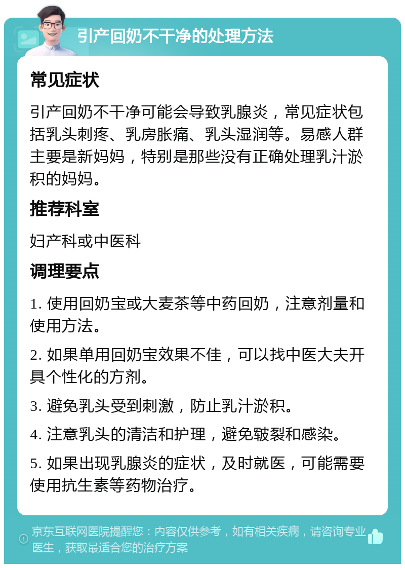 引产回奶不干净的处理方法 常见症状 引产回奶不干净可能会导致乳腺炎，常见症状包括乳头刺疼、乳房胀痛、乳头湿润等。易感人群主要是新妈妈，特别是那些没有正确处理乳汁淤积的妈妈。 推荐科室 妇产科或中医科 调理要点 1. 使用回奶宝或大麦茶等中药回奶，注意剂量和使用方法。 2. 如果单用回奶宝效果不佳，可以找中医大夫开具个性化的方剂。 3. 避免乳头受到刺激，防止乳汁淤积。 4. 注意乳头的清洁和护理，避免皲裂和感染。 5. 如果出现乳腺炎的症状，及时就医，可能需要使用抗生素等药物治疗。