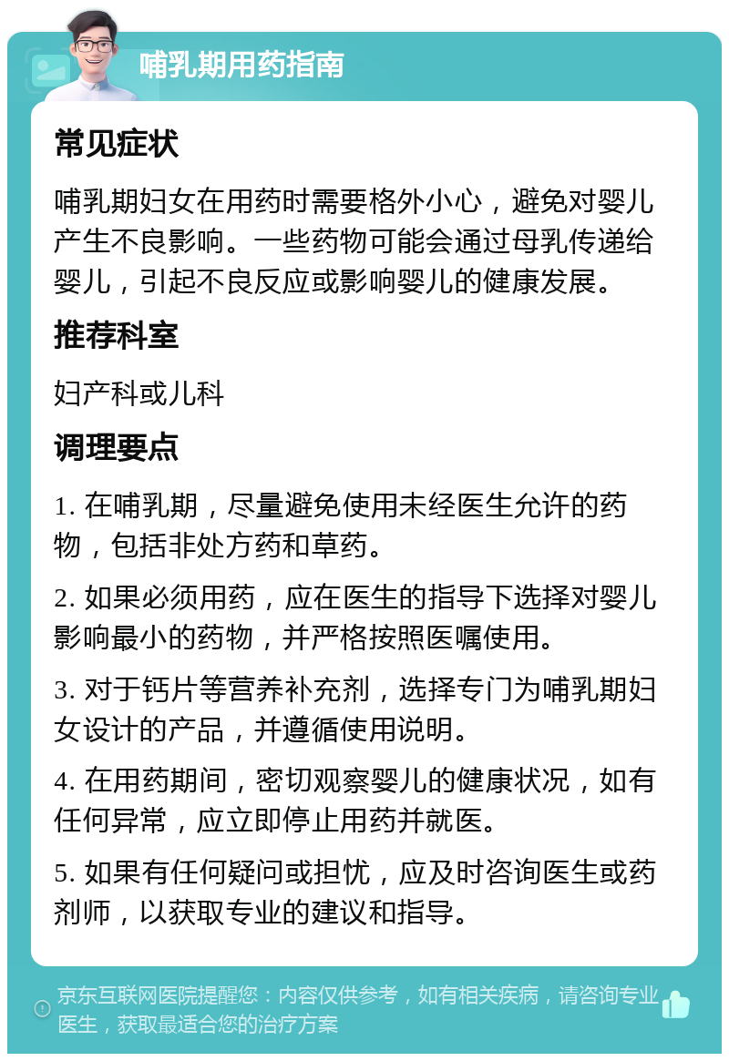 哺乳期用药指南 常见症状 哺乳期妇女在用药时需要格外小心，避免对婴儿产生不良影响。一些药物可能会通过母乳传递给婴儿，引起不良反应或影响婴儿的健康发展。 推荐科室 妇产科或儿科 调理要点 1. 在哺乳期，尽量避免使用未经医生允许的药物，包括非处方药和草药。 2. 如果必须用药，应在医生的指导下选择对婴儿影响最小的药物，并严格按照医嘱使用。 3. 对于钙片等营养补充剂，选择专门为哺乳期妇女设计的产品，并遵循使用说明。 4. 在用药期间，密切观察婴儿的健康状况，如有任何异常，应立即停止用药并就医。 5. 如果有任何疑问或担忧，应及时咨询医生或药剂师，以获取专业的建议和指导。