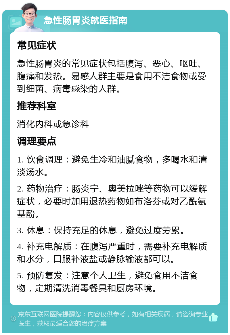 急性肠胃炎就医指南 常见症状 急性肠胃炎的常见症状包括腹泻、恶心、呕吐、腹痛和发热。易感人群主要是食用不洁食物或受到细菌、病毒感染的人群。 推荐科室 消化内科或急诊科 调理要点 1. 饮食调理：避免生冷和油腻食物，多喝水和清淡汤水。 2. 药物治疗：肠炎宁、奥美拉唑等药物可以缓解症状，必要时加用退热药物如布洛芬或对乙酰氨基酚。 3. 休息：保持充足的休息，避免过度劳累。 4. 补充电解质：在腹泻严重时，需要补充电解质和水分，口服补液盐或静脉输液都可以。 5. 预防复发：注意个人卫生，避免食用不洁食物，定期清洗消毒餐具和厨房环境。