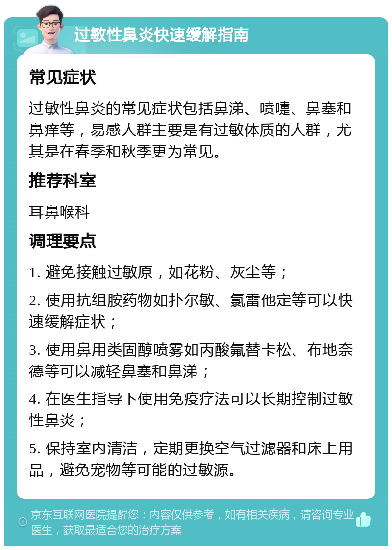 过敏性鼻炎快速缓解指南 常见症状 过敏性鼻炎的常见症状包括鼻涕、喷嚏、鼻塞和鼻痒等，易感人群主要是有过敏体质的人群，尤其是在春季和秋季更为常见。 推荐科室 耳鼻喉科 调理要点 1. 避免接触过敏原，如花粉、灰尘等； 2. 使用抗组胺药物如扑尔敏、氯雷他定等可以快速缓解症状； 3. 使用鼻用类固醇喷雾如丙酸氟替卡松、布地奈德等可以减轻鼻塞和鼻涕； 4. 在医生指导下使用免疫疗法可以长期控制过敏性鼻炎； 5. 保持室内清洁，定期更换空气过滤器和床上用品，避免宠物等可能的过敏源。