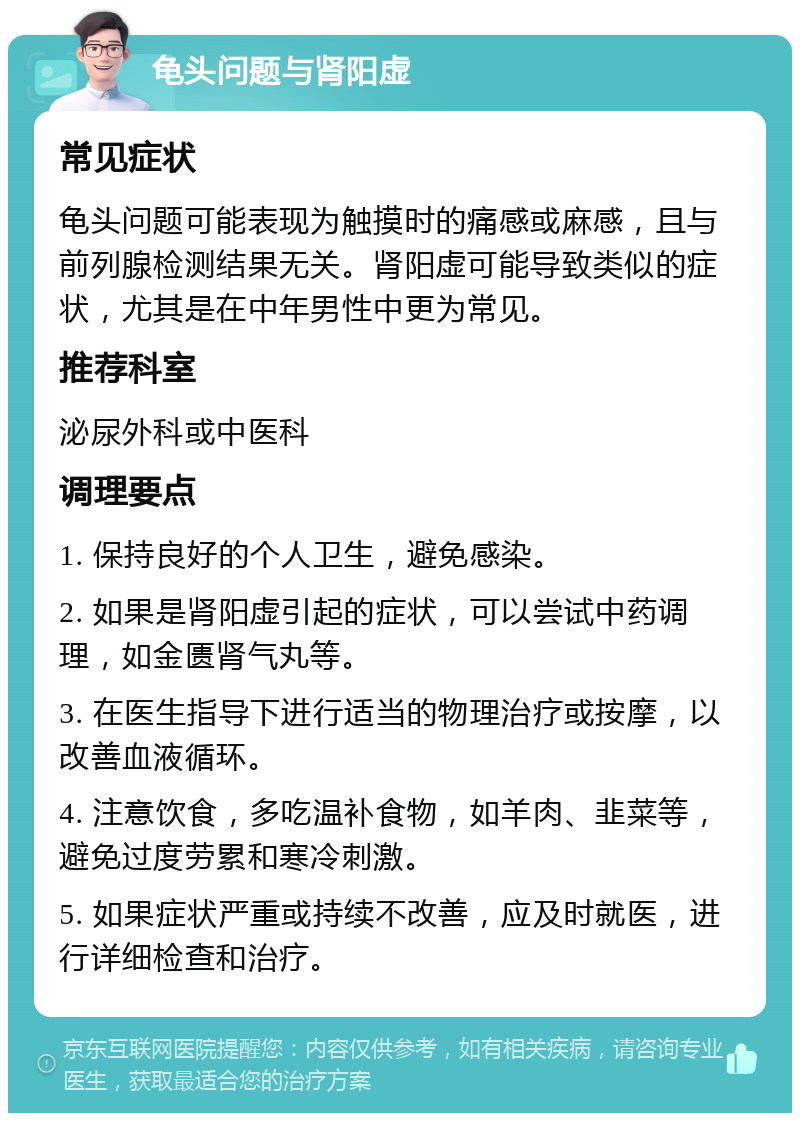 龟头问题与肾阳虚 常见症状 龟头问题可能表现为触摸时的痛感或麻感，且与前列腺检测结果无关。肾阳虚可能导致类似的症状，尤其是在中年男性中更为常见。 推荐科室 泌尿外科或中医科 调理要点 1. 保持良好的个人卫生，避免感染。 2. 如果是肾阳虚引起的症状，可以尝试中药调理，如金匮肾气丸等。 3. 在医生指导下进行适当的物理治疗或按摩，以改善血液循环。 4. 注意饮食，多吃温补食物，如羊肉、韭菜等，避免过度劳累和寒冷刺激。 5. 如果症状严重或持续不改善，应及时就医，进行详细检查和治疗。